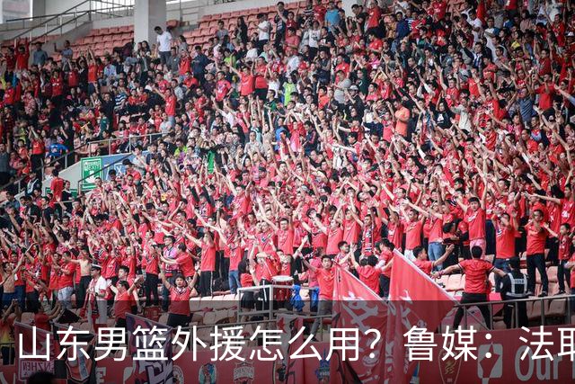山东男篮外援怎么用？鲁媒：法耶和普卢默该多打打