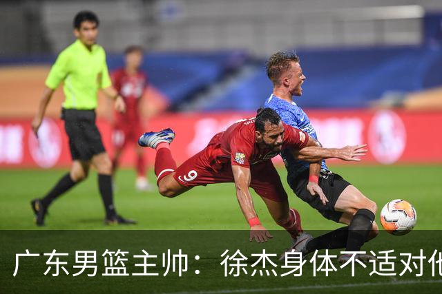 广东男篮主帅：徐杰身体不适对他进行保护 球队很需要他参与轮转