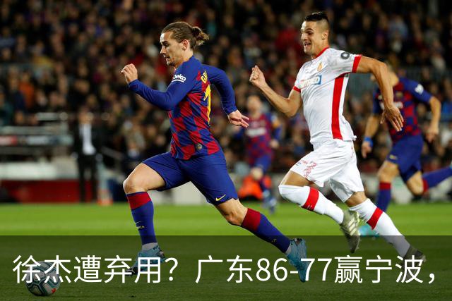 徐杰遭弃用？广东86-77赢宁波，他为何整场比赛都消失了！