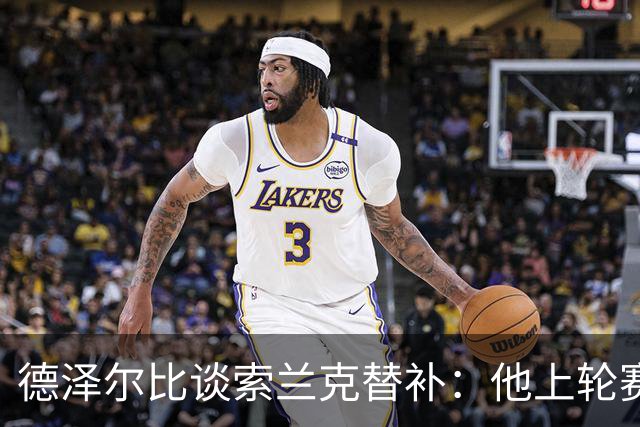 德泽尔比谈索兰克替补：他上轮赛后感到疲劳，但比赛有90分钟