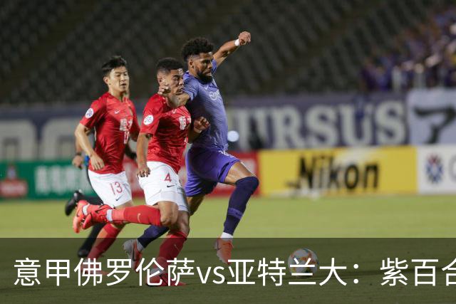 意甲佛罗伦萨vs亚特兰大：紫百合直面真蓝黑竞搏快讯对撞考验防线韧性
