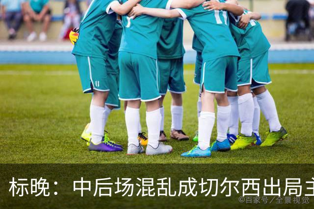标晚：中后场混乱成切尔西出局主因 战曼联阿隆索急需止颓