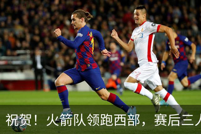 祝贺！火箭队领跑西部，赛后三人被大赞特赞，冲出西部夺冠不是梦