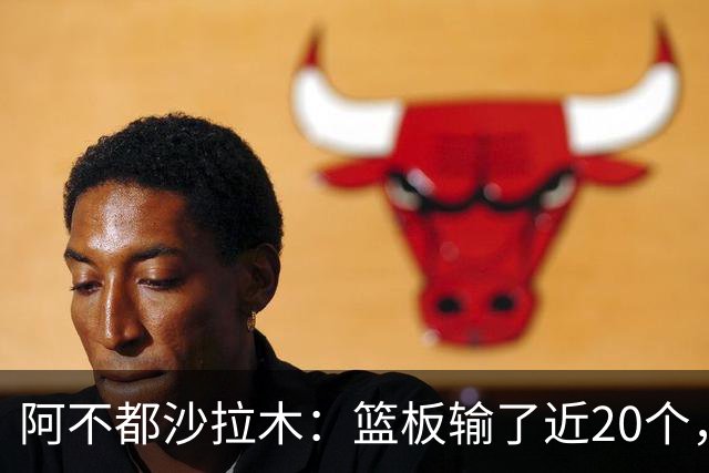 阿不都沙拉木：篮板输了近20个，这样很难赢球
