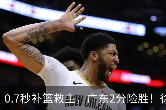 0.7秒补篮救主，广东2分险胜！徐杰8中2，奇兵半场12分仍未获重用