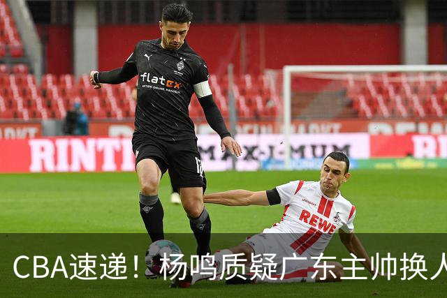 CBA速递！杨鸣质疑广东主帅换人意图，广东大外援全场0出手得0分，新赛季首位下课总经理出炉